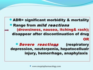 ADR= significant morbidity & mortality
Range from mild reactions
(drowsiness, nausea, itching& rash);
disappear after discontinuation of drug
OR
Severe reactions (respiratory
depression, neutorpenia, hepatocellualr
injury, hemorrhage, anaphylaxis
 www.mcqsinpharmacology.com
 
