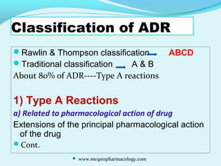 Classification of ADR
Rawlin & Thompson classification ABCD
Traditional classification A & B
About 80% of ADR----Type A reactions
1) Type A Reactions
a) Related to pharmacological action of drug
Extensions of the principal pharmacological action
of the drug
Cont.
 www.mcqsinpharmacology.com
 