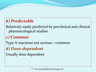 b) Predictable
Relatively easily predicted by preclinical and clinical
pharmacological studies
c) Common
Type A reactions not serious---common
d) Dose-dependent
Usually dose dependent
 www.mcqsinpharmacology.com
 