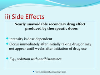 ii) Side Effects
Nearly unavoidable secondary drug effect
produced by therapeutic doses
intensity is dose dependent
Occur immediately after initially taking drug or may
not appear until weeks after initiation of drug use
E.g., sedation with antihistamines
 www.mcqsinpharmacology.com
 