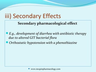 iii) Secondary Effects
Secondary pharmacological effect
E.g., development of diarrhea with antibiotic therapy
due to altered GIT bacterial flora
Orthostatic hypotension with a phenothiazine
 www.mcqsinpharmacology.com
 