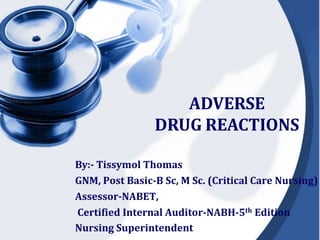ADVERSE
DRUG REACTIONS
By:- Tissymol Thomas
GNM, Post Basic-B Sc, M Sc. (Critical Care Nursing)
Assessor-NABET,
Certified Internal Auditor-NABH-5th Edition
Nursing Superintendent
 