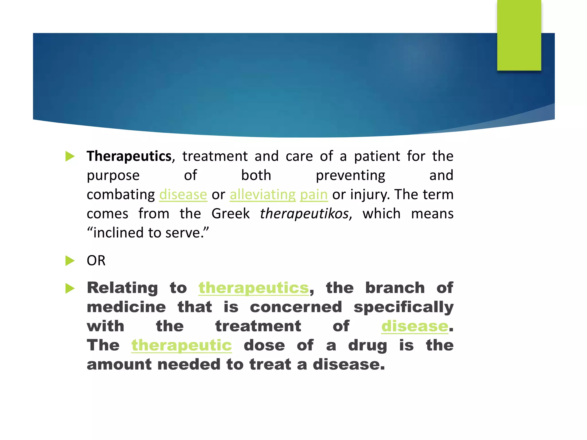  Therapeutics, treatment and care of a patient for the
purpose of both preventing and
combating disease or alleviating pain or injury. The term
comes from the Greek therapeutikos, which means
“inclined to serve.”
 OR
 Relating to therapeutics, the branch of
medicine that is concerned specifically
with the treatment of disease.
The therapeutic dose of a drug is the
amount needed to treat a disease.
 