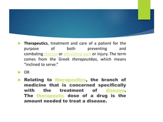  Therapeutics, treatment and care of a patient for the
purpose of both preventing and
combating disease or alleviating pain or injury. The term
comes from the Greek therapeutikos, which means
“inclined to serve.”
 OR
 Relating to therapeutics, the branch of
medicine that is concerned specifically
with the treatment of disease.
The therapeutic dose of a drug is the
amount needed to treat a disease.
 