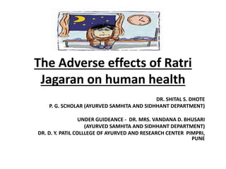 The Adverse effects of Ratri
Jagaran on human health
DR. SHITAL S. DHOTE
P. G. SCHOLAR (AYURVED SAMHITA AND SIDHHANT DEPARTMENT)
UNDER GUIDEANCE - DR. MRS. VANDANA D. BHUSARI
(AYURVED SAMHITA AND SIDHHANT DEPARTMENT)
DR. D. Y. PATIL COLLLEGE OF AYURVED AND RESEARCH CENTER PIMPRI,
PUNE
 