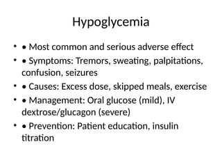 Hypoglycemia
• • Most common and serious adverse effect
• • Symptoms: Tremors, sweating, palpitations,
confusion, seizures
• • Causes: Excess dose, skipped meals, exercise
• • Management: Oral glucose (mild), IV
dextrose/glucagon (severe)
• • Prevention: Patient education, insulin
titration
 