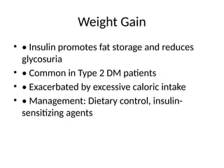 Weight Gain
• • Insulin promotes fat storage and reduces
glycosuria
• • Common in Type 2 DM patients
• • Exacerbated by excessive caloric intake
• • Management: Dietary control, insulin-
sensitizing agents
 