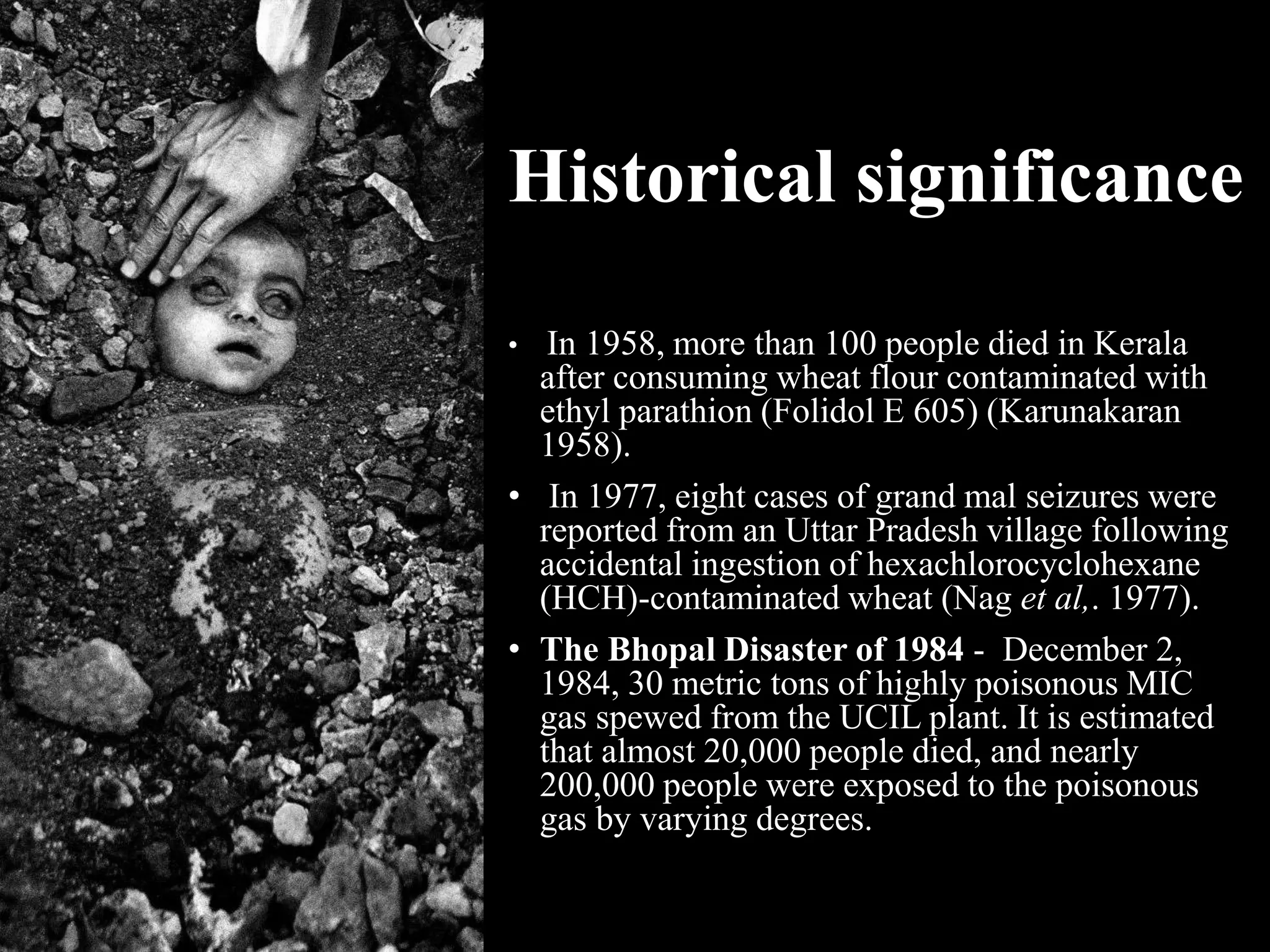 Historical significance
• In 1958, more than 100 people died in Kerala
after consuming wheat flour contaminated with
ethyl parathion (Folidol E 605) (Karunakaran
1958).
• In 1977, eight cases of grand mal seizures were
reported from an Uttar Pradesh village following
accidental ingestion of hexachlorocyclohexane
(HCH)-contaminated wheat (Nag et al,. 1977).
• The Bhopal Disaster of 1984 - December 2,
1984, 30 metric tons of highly poisonous MIC
gas spewed from the UCIL plant. It is estimated
that almost 20,000 people died, and nearly
200,000 people were exposed to the poisonous
gas by varying degrees.
 