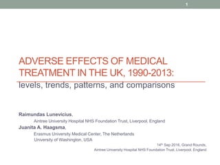 ADVERSE EFFECTS OF MEDICAL
TREATMENT IN THE UK, 1990-2013:
levels, trends, patterns, and comparisons
Raimundas Lunevicius,
Aintree University Hospital NHS Foundation Trust, Liverpool, England
Juanita A. Haagsma,
Erasmus University Medical Center, The Netherlands
University of Washington, USA
14th Sep 2016, Grand Rounds,
Aintree University Hospital NHS Foundation Trust, Liverpool, England
1
 