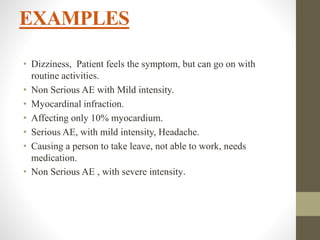 EXAMPLES
• Dizziness, Patient feels the symptom, but can go on with
routine activities.
• Non Serious AE with Mild intensity.
• Myocardinal infraction.
• Affecting only 10% myocardium.
• Serious AE, with mild intensity, Headache.
• Causing a person to take leave, not able to work, needs
medication.
• Non Serious AE , with severe intensity.
 