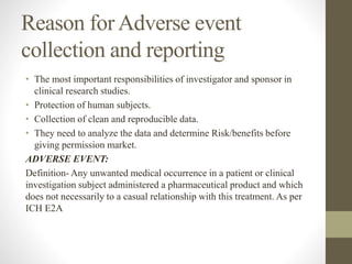 Reason forAdverse event
collection and reporting
• The most important responsibilities of investigator and sponsor in
clinical research studies.
• Protection of human subjects.
• Collection of clean and reproducible data.
• They need to analyze the data and determine Risk/benefits before
giving permission market.
ADVERSE EVENT:
Definition- Any unwanted medical occurrence in a patient or clinical
investigation subject administered a pharmaceutical product and which
does not necessarily to a casual relationship with this treatment. As per
ICH E2A
 