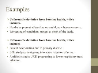 Examples
Unfavorable deviation from baseline health, which
includes-
• Headache present at baseline was mild, now become severe.
• Worsening of conditions present at onset of the study.
Unfavorable deviation from baseline health, which
includes-
• Patient deterioration due to primary disease.
• BPH study-patient going into acute retention of urine.
• Antibiotic study: URTI progressing to lower respiratory tract
infection.
 