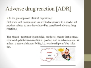 Adverse drug reaction [ADR]
In the pre-approval clinical experience:
Defined as all noxious and unintented responsed to a medicinal
product related to any dose should be considered adverse drug
reactions.
The phrase ‘ response to a medical products’ means that a casual
relationship between a medicinal product and an adverse event is
at least a reasonable possibility, i.e. relationship can’t be ruled
out.
 