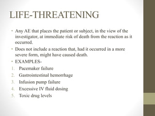 LIFE-THREATENING
• Any AE that places the patient or subject, in the view of the
investigator, at immediate risk of death from the reaction as it
occurred.
• Does not include a reaction that, had it occurred in a more
severe form, might have caused death.
• EXAMPLES-
1. Pacemaker failure
2. Gastrointestinal hemorrhage
3. Infusion pump failure
4. Excessive IV fluid dosing
5. Toxic drug levels
 