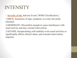 INTENSITY
• Severity of the Adverse Event [ WHO Classification ]
1.MILD: Awareness of sign, symptom, or event, but easily
tolerated.
2.MODERATE: Discomfort enough to cause interference with
usual activity and may warrant intervention.
3.SEVERE: Incapacitating with inability to do usual activities or
significantly affects clinical status, and warrants intervention
required.
 
