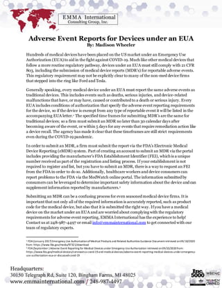 Adverse Event Reports for Devices under an EUA
By: Madison Wheeler
Hundreds of medical devices have been placed on the US market under an Emergency Use
Authorization (EUA) to aid in the fight against COVID-19. Much like other medical devices that
follow a more routine regulatory pathway, devices under an EUA must still comply with 21 CFR
803, including the submission of medical device reports (MDR’s) for reportable adverse events.
This regulatory requirement may not be explicitly clear to many of the non-med device firms
that stepped into the ring like Ford and Tesla.
Generally speaking, every medical device under an EUA must report the same adverse events as
traditional devices. This includes events such as deaths, serious injuries, and device-related
malfunctions that have, or may have, caused or contributed to a death or serious injury. Every
EUA includes conditions of authorization that specify the adverse event reporting requirements
for the device, so if the device is exempt from any type of reportable event it will be listed in the
accompanying EUA letter.1 The specified time frames for submitting MDR’s are the same for
traditional devices; so a firm must submit an MDR no later than 30 calendar days after
becoming aware of the event, or within 5 days for any events that require remediation action like
a device recall. The agency has made it clear that these timeframes are still strict requirements
even during the COVID-19 pandemic.
In order to submit an MDR, a firm must submit the report via the FDA’s Electronic Medical
Device Reporting (eMDR) system. Part of creating anaccount to submit an MDR via the portal
includes providing the manufacturer’s FDA Establishment Identifier (FEI), which is a unique
number received as part of the registration and listing process. If your establishment is not
required to register and list, but you have to submit an MDR, there is a way to request an FEI
from the FDA in order to do so. Additionally, healthcare workers and device consumers can
report problems to the FDA via the MedWatch online portal. The information submitted by
consumers can be leveraged to determine important safety information about the device and can
supplement information reported by manufacturers.2
Submitting an MDR can be a confusing process for even seasoned medical device firms. It is
important that not only all of the required information is accurately reported, such as product
code for the medical device, but also that it is submitted the right way. Ifyou have a medical
device on the market under an EUA and are worried about complying with the regulatory
requirements for adverse event reporting, EMMA International has the experience to help!
Contact us at 248-987-4497 or email info@emmainternational.com to get connected with our
team of regulatory experts.
1 FDA(January 2017) Emergency Use AuthorizationofMedical Products and Related Authorities Guidance Documentretrieved on09/10/2020
from: https://www.fda.gov/media/97321/download
2 FDA(September ) Adverse Event Reporting for Medical Devices under Emergency UseAuthorization retrieved on09/10/2020from:
https://www.fda.gov/medical-devices/coronavirus-covid-19-and-medical-devices/adverse-event-reporting-medical-devices-under-emergency-
use-authorization-eua-or-discussed-covid-19
 