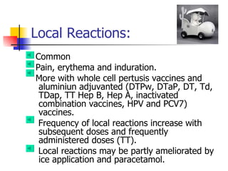 Local Reactions: Common  Pain, erythema and induration. More with whole cell pertusis vaccines and aluminiun adjuvanted (DTPw, DTaP, DT, Td, TDap, TT Hep B, Hep A, inactivated combination vaccines, HPV and PCV7) vaccines.  Frequency of local reactions increase with subsequent doses and frequently administered doses (TT). Local reactions may be partly ameliorated by ice application and paracetamol. 