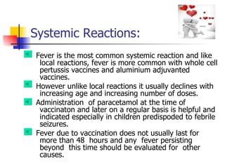   Systemic   Reactions: Fever is the most common systemic reaction and like local reactions, fever is more common with whole cell pertussis vaccines and aluminium adjuvanted vaccines.  However unlike local reactions it usually declines with increasing age and increasing number of doses.  Administration  of paracetamol at the time of vaccinaton and later on a regular basis is helpful and indicated especially in children predispoded to febrile seizures.  Fever due to vaccination does not usually last for more than 48  hours and any  fever persisting beyond  this time should be evaluated for  other causes. 