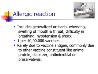 Allergic reaction Includes generalized urticaria, wheezing,  swelling of mouth & throat, difficulty in  breathing, hypotension & shock 1 per 10,00,000 vaccines Rarely due to vaccine antigen, commonly due to other vaccine constituent like animal  protein, stabilizer, antimicrobial or preservatives.  