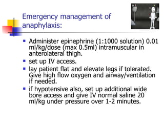 Emergency management of  anaphylaxis: Administer epinephrine (1:1000 solution) 0.01 ml/kg/dose (max 0.5ml) intramuscular in anterolateral thigh. set up IV access. lay patient flat and elevate legs if tolerated. Give high flow oxygen and airway/ventilation if needed. if hypotensive also, set up additional wide bore access and give IV normal saline 20 ml/kg under pressure over 1-2 minutes. 