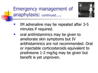 Emergency management of  anaphylaxis:  continued …. IM adrenaline may be repeated after 3-5 minutes if required. oral antihistaminics may be given to ameliorate skin symptoms but IV  antihistaminics are not recommended. Oral or injectable corticosteroids equivalent to prednisone 1-2 mg/kg may be given but benefit is yet unproven. 
