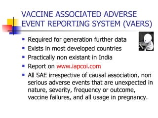 VACCINE ASSOCIATED ADVERSE  EVENT REPORTING SYSTEM (VAERS) Required for generation further data Exists in most developed countries  Practically non existant in India Report on  www.iapcoi.com All SAE irrespective of causal association, non serious adverse events that are unexpected in nature, severity, frequency or outcome, vaccine failures, and all usage in pregnancy. 