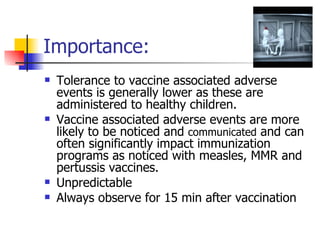 Importance: Tolerance to vaccine associated adverse events is generally lower as these are administered to healthy children.  Vaccine associated adverse events are more likely to be noticed and  communicated  and can often significantly impact immunization programs as noticed with measles, MMR and pertussis vaccines. Unpredictable Always observe for 15 min after vaccination 