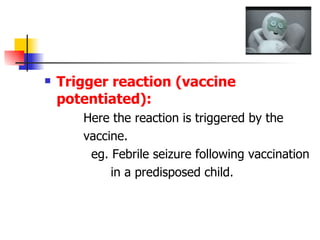 Trigger reaction (vaccine potentiated): Here the reaction is triggered by the  vaccine. eg. Febrile seizure following vaccination in a predisposed child. 