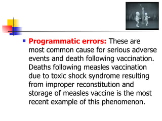 Programmatic errors:  These are most common cause for serious adverse events and death following vaccination. Deaths following measles vaccination due to toxic shock syndrome resulting from improper reconstitution and storage of measles vaccine is the most recent example of this phenomenon. 