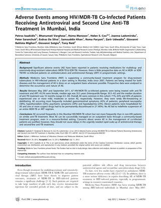 Adverse Events among HIV/MDR-TB Co-Infected Patients
Receiving Antiretroviral and Second Line Anti-TB
Treatment in Mumbai, India
Petros Isaakidis1
*, Bhanumati Varghese1
, Homa Mansoor1
, Helen S. Cox2,3
, Joanna Ladomirska1
,
Peter Saranchuk2
, Esdras Da Silva1
, Samsuddin Khan1
, Roma Paryani1
, Zarir Udwadia4
, Giovanni
Battista Migliori5
, Giovanni Sotgiu6
, Tony Reid7
1 Me´decins Sans Frontie`res, Mumbai, India, 2 Me´decins Sans Frontie`res, South African Medical Unit (SAMU), Cape Town, South Africa, 3 University of Cape Town, Cape
Town, South Africa, 4 Parmanand Deepchand Hinduja National Hospital and Medical Research Centre (Hinduja), Mumbai, India, 5 World Health Organization Collaborating
Centre for Tuberculosis and Lung Diseases, Fondazione S. Maugeri, Care and Research Institute, Tradate, Italy, 6 Epidemiology and Medical Statistics Unit, Department of
Biomedical Sciences, University of Sassari, Sassari, Italy, 7 Me´ decins Sans Frontie`res, Brussels, Belgium
Abstract
Background: Significant adverse events (AE) have been reported in patients receiving medications for multidrug- and
extensively-drug-resistant tuberculosis (MDR-TB & XDR-TB). However, there is little prospective data on AE in MDR- or XDR-
TB/HIV co-infected patients on antituberculosis and antiretroviral therapy (ART) in programmatic settings.
Methods: Me´decins Sans Frontie`res (MSF) is supporting a community-based treatment program for drug-resistant
tuberculosis in HIV-infected patients in a slum setting in Mumbai, India since 2007. Patients are being treated for both
diseases and the management of AE is done on an outpatient basis whenever possible. Prospective data were analysed to
determine the occurrence and nature of AE.
Results: Between May 2007 and September 2011, 67 HIV/MDR-TB co-infected patients were being treated with anti-TB
treatment and ART; 43.3% were female, median age was 35.5 years (Interquartile Range: 30.5–42) and the median duration
of anti-TB treatment was 10 months (range 0.5–30). Overall, AE were common in this cohort: 71%, 63% and 40% of patients
experienced one or more mild, moderate or severe AE, respectively. However, they were rarely life-threatening or
debilitating. AE occurring most frequently included gastrointestinal symptoms (45% of patients), peripheral neuropathy
(38%), hypothyroidism (32%), psychiatric symptoms (29%) and hypokalaemia (23%). Eleven patients were hospitalized for
AE and one or more suspect drugs had to be permanently discontinued in 27 (40%). No AE led to indefinite suspension of
an entire MDR-TB or ART regimen.
Conclusions: AE occurred frequently in this Mumbai HIV/MDR-TB cohort but not more frequently than in non-HIV patients
on similar anti-TB treatment. Most AE can be successfully managed on an outpatient basis through a community-based
treatment program, even in a resource-limited setting. Concerns about severe AE in the management of co-infected
patients are justified, however, they should not cause delays in the urgently needed rapid scale-up of antiretroviral therapy
and second-line anti-TB treatment.
Citation: Isaakidis P, Varghese B, Mansoor H, Cox HS, Ladomirska J, et al. (2012) Adverse Events among HIV/MDR-TB Co-Infected Patients Receiving Antiretroviral
and Second Line Anti-TB Treatment in Mumbai, India. PLoS ONE 7(7): e40781. doi:10.1371/journal.pone.0040781
Editor: Robert J. Wilkinson, Institute of Infectious Diseases and Molecular Medicine, South Africa
Received March 29, 2012; Accepted June 13, 2012; Published July 11, 2012
Copyright: ß 2012 Isaakidis et al. This is an open-access article distributed under the terms of the Creative Commons Attribution License, which permits
unrestricted use, distribution, and reproduction in any medium, provided the original author and source are credited.
Funding: Me´decins Sans Frontie´res private funds. The funders had no role in study design, data collection and analysis, decision to publish, or preparation of the
manuscript.
Competing Interests: The authors have declared that no competing interests exist.
* E-mail: msfocb-asia-epidemio@brussels.msf.org
Introduction
Even though treatment for multidrug-resistant and extensively-
drug-resistant tuberculosis (MDR-TB & XDR-TB) and antiretro-
viral therapy (ART) have been shown to improve patient
outcomes, treatment of MDR-TB in HIV-infected patients
remains a significant challenge [1–4]. Such patients are required
to take large numbers of pills each day, receive intramuscular
injections for extended periods of time, and are subject to the
potential additive side effects and drug interactions between
antiretroviral agents and second-line anti-tuberculosis drugs [5,6].
To date, very few studies have reported on ambulatory MDR-
TB treatment adverse events (AE) [3,4,7–12]. In addition, there is
a more serious deficiency in reports describing AE of MDR-TB
treatment in HIV-infected patients, especially in programmatic
settings in resource-constrained countries.
Me´decins Sans Frontie`res (MSF) has been treating MDR-TB
among HIV-infected individuals in Mumbai since May 2007.
PLoS ONE | www.plosone.org 1 July 2012 | Volume 7 | Issue 7 | e40781
Opertational Research Unit,
 