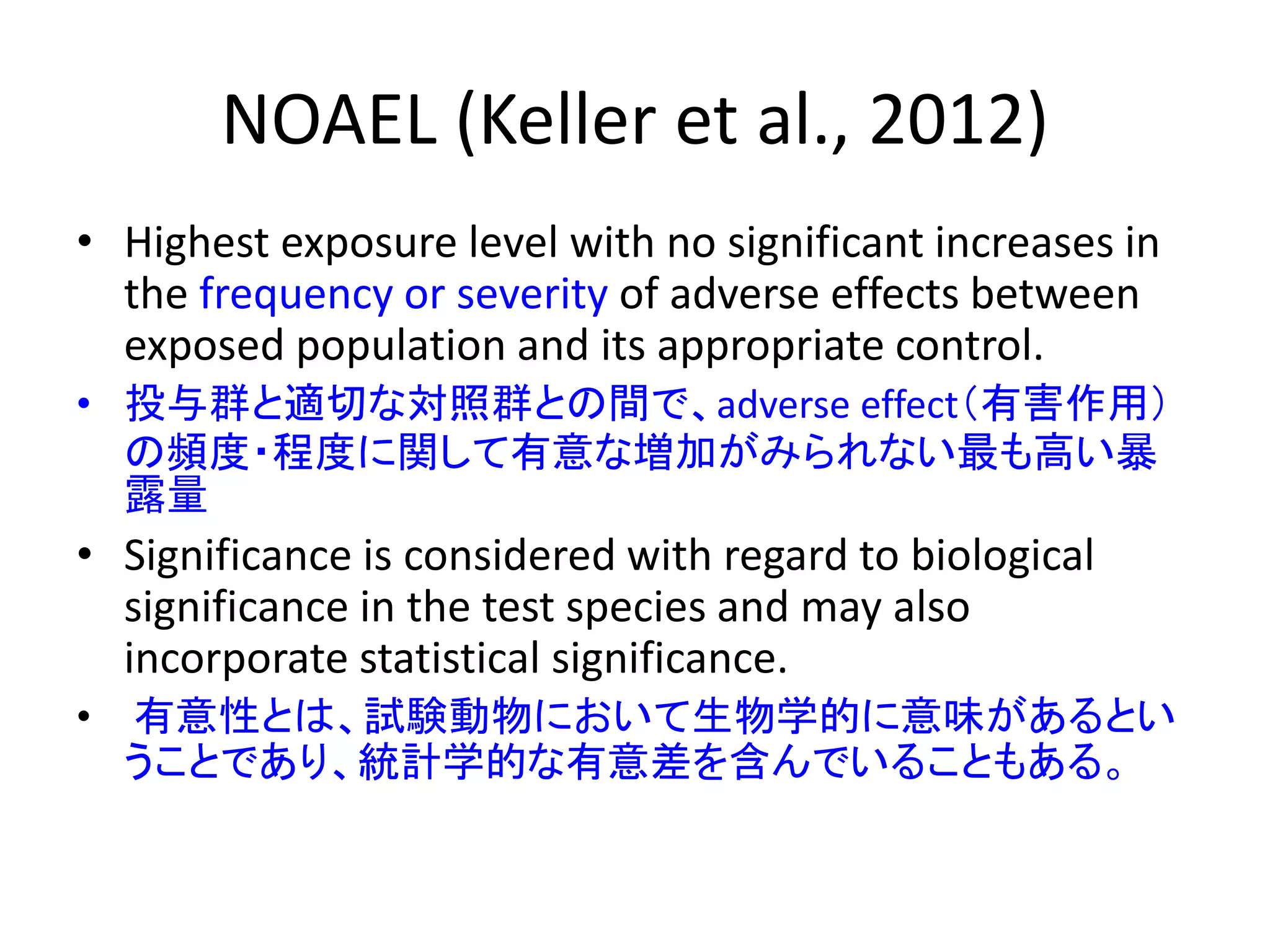 NOAEL (Keller et al., 2012)
• Highest exposure level with no significant increases in
the frequency or severity of adverse effects between
exposed population and its appropriate control.
• 投与群と適切な対照群との間で、adverse effect（有害作用）
の頻度・程度に関して有意な増加がみられない最も高い暴
露量
• Significance is considered with regard to biological
significance in the test species and may also
incorporate statistical significance.
• 有意性とは、試験動物において生物学的に意味があるとい
うことであり、統計学的な有意差を含んでいることもある。
 