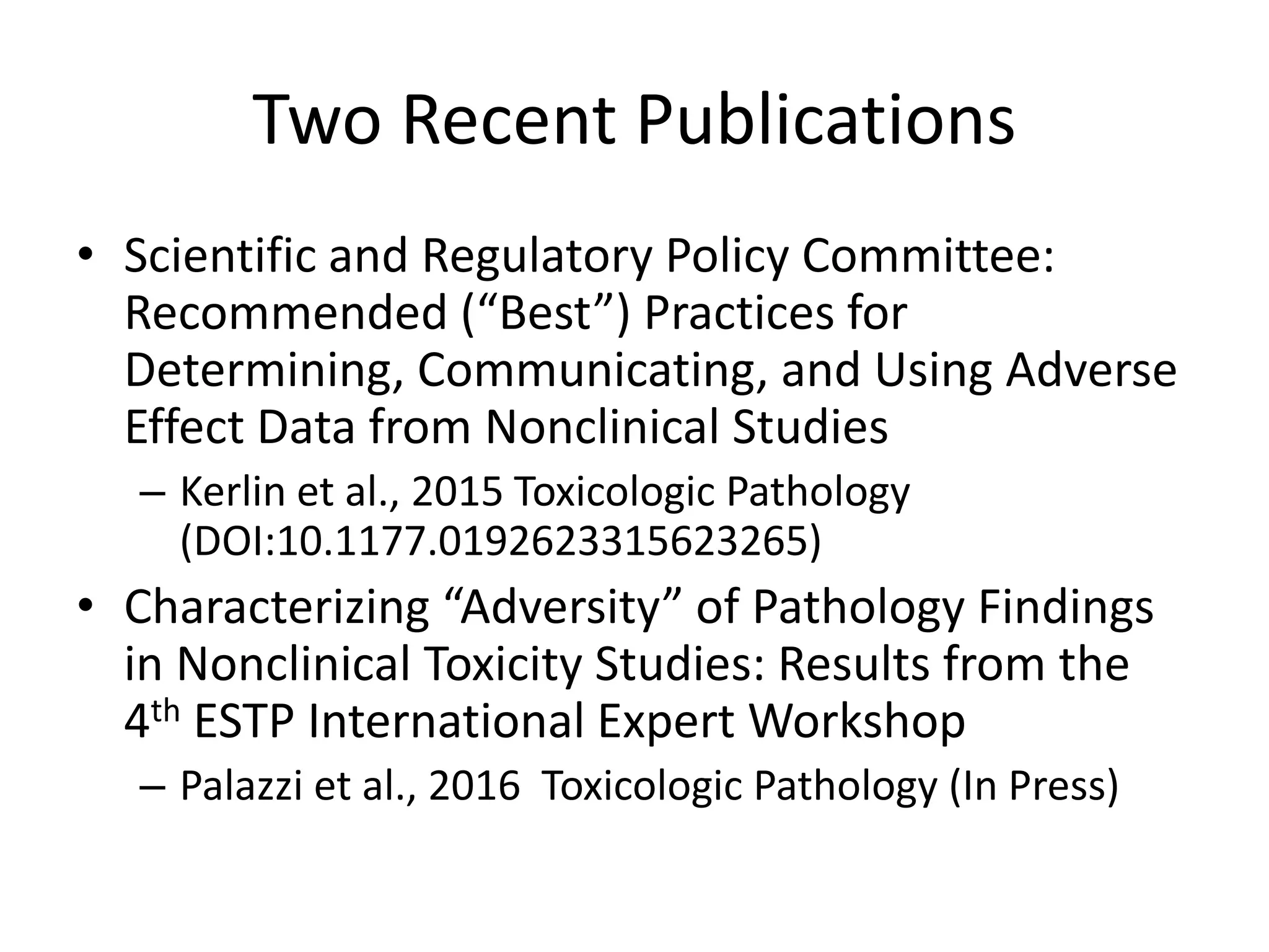 Two Recent Publications
• Scientific and Regulatory Policy Committee:
Recommended (“Best”) Practices for
Determining, Communicating, and Using Adverse
Effect Data from Nonclinical Studies
– Kerlin et al., 2015 Toxicologic Pathology
(DOI:10.1177.0192623315623265)
• Characterizing “Adversity” of Pathology Findings
in Nonclinical Toxicity Studies: Results from the
4th ESTP International Expert Workshop
– Palazzi et al., 2016 Toxicologic Pathology (In Press)
 