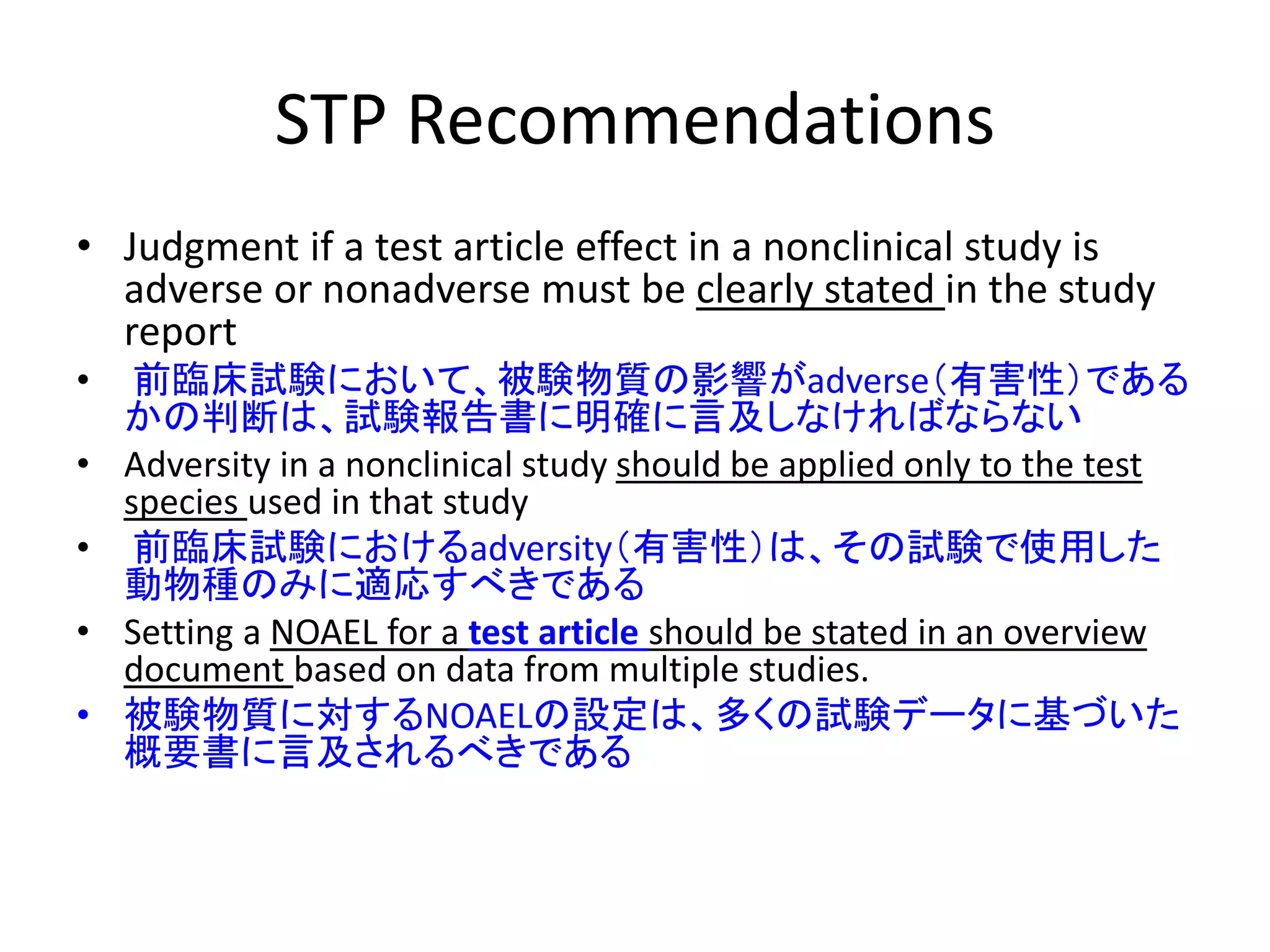 STP Recommendations
• Judgment if a test article effect in a nonclinical study is
adverse or nonadverse must be clearly stated in the study
report
• 前臨床試験において、被験物質の影響がadverse（有害性）である
かの判断は、試験報告書に明確に言及しなければならない
• Adversity in a nonclinical study should be applied only to the test
species used in that study
• 前臨床試験におけるadversity（有害性）は、その試験で使用した
動物種のみに適応すべきである
• Setting a NOAEL for a test article should be stated in an overview
document based on data from multiple studies.
• 被験物質に対するNOAELの設定は、多くの試験データに基づいた
概要書に言及されるべきである
 
