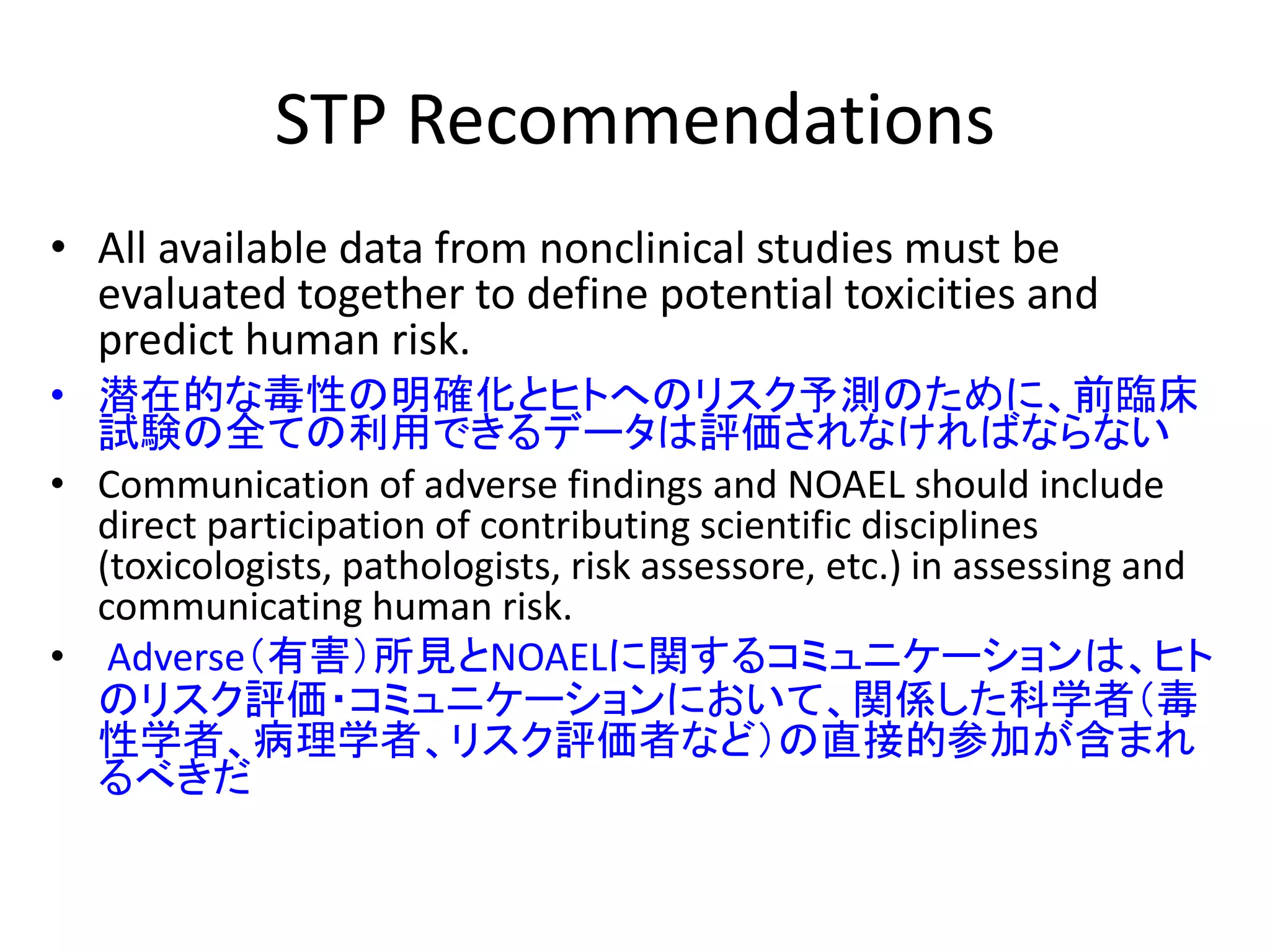 STP Recommendations
• All available data from nonclinical studies must be
evaluated together to define potential toxicities and
predict human risk.
• 潜在的な毒性の明確化とヒトへのリスク予測のために、前臨床
試験の全ての利用できるデータは評価されなければならない
• Communication of adverse findings and NOAEL should include
direct participation of contributing scientific disciplines
(toxicologists, pathologists, risk assessore, etc.) in assessing and
communicating human risk.
• Adverse（有害）所見とNOAELに関するコミュニケーションは、ヒト
のリスク評価・コミュニケーションにおいて、関係した科学者（毒
性学者、病理学者、リスク評価者など）の直接的参加が含まれ
るべきだ
 