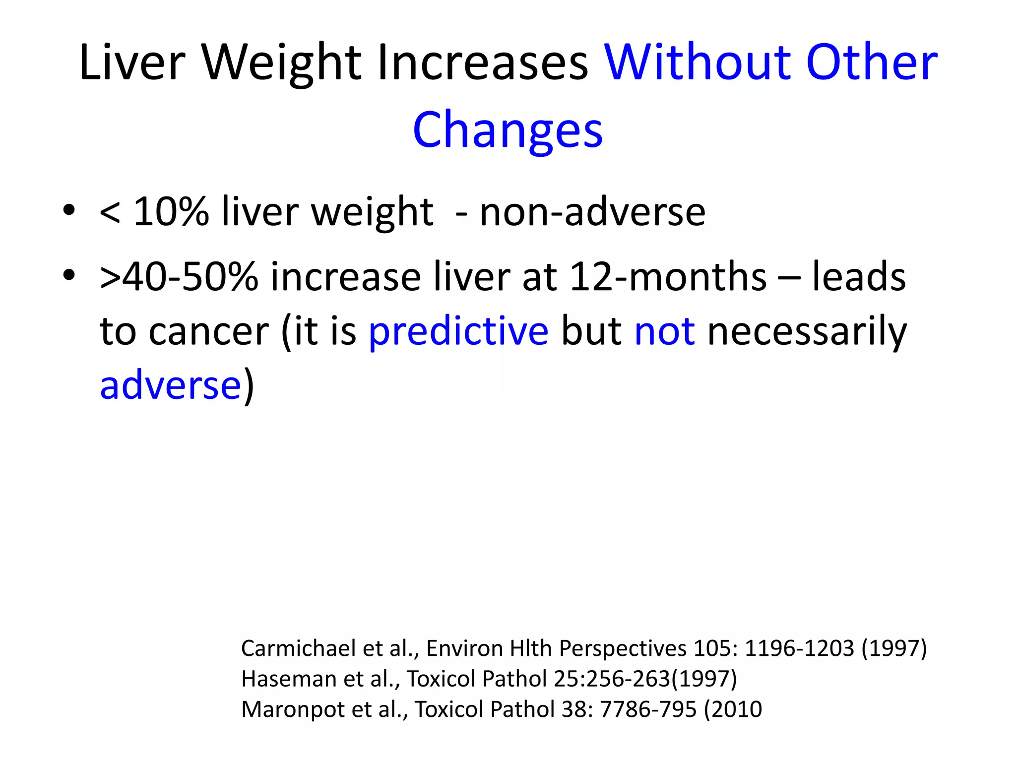 Liver Weight Increases Without Other
Changes
• < 10% liver weight - non-adverse
• >40-50% increase liver at 12-months – leads
to cancer (it is predictive but not necessarily
adverse)
Carmichael et al., Environ Hlth Perspectives 105: 1196-1203 (1997)
Haseman et al., Toxicol Pathol 25:256-263(1997)
Maronpot et al., Toxicol Pathol 38: 7786-795 (2010
 