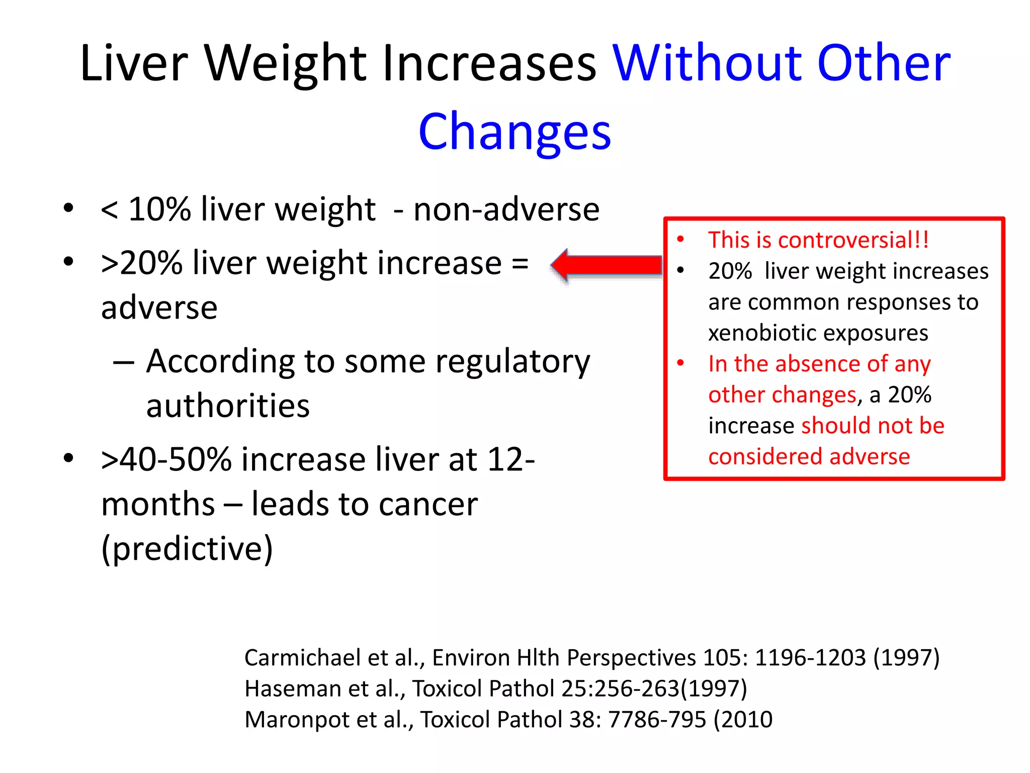 Liver Weight Increases Without Other
Changes
• < 10% liver weight - non-adverse
• >20% liver weight increase =
adverse
– According to some regulatory
authorities
• >40-50% increase liver at 12-
months – leads to cancer
(predictive)
• This is controversial!!
• 20% liver weight increases
are common responses to
xenobiotic exposures
• In the absence of any
other changes, a 20%
increase should not be
considered adverse
Carmichael et al., Environ Hlth Perspectives 105: 1196-1203 (1997)
Haseman et al., Toxicol Pathol 25:256-263(1997)
Maronpot et al., Toxicol Pathol 38: 7786-795 (2010
 