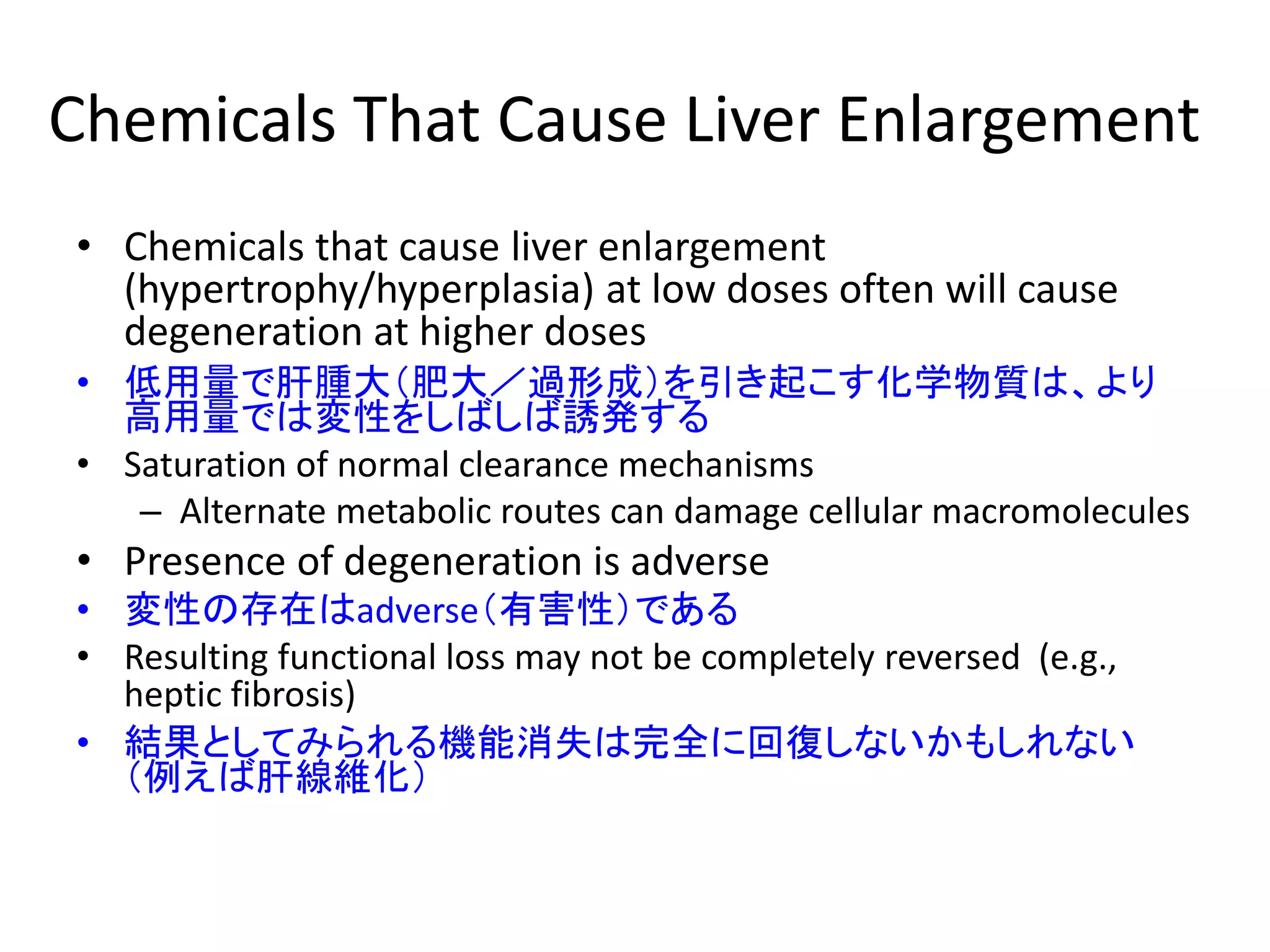 Chemicals That Cause Liver Enlargement
• Chemicals that cause liver enlargement
(hypertrophy/hyperplasia) at low doses often will cause
degeneration at higher doses
• 低用量で肝腫大（肥大／過形成）を引き起こす化学物質は、より
高用量では変性をしばしば誘発する
• Saturation of normal clearance mechanisms
– Alternate metabolic routes can damage cellular macromolecules
• Presence of degeneration is adverse
• 変性の存在はadverse（有害性）である
• Resulting functional loss may not be completely reversed (e.g.,
heptic fibrosis)
• 結果としてみられる機能消失は完全に回復しないかもしれない
（例えば肝線維化）
 