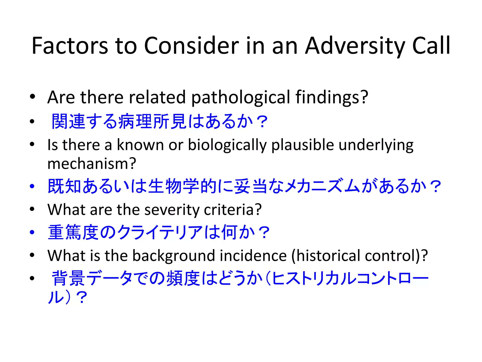Factors to Consider in an Adversity Call
• Are there related pathological findings?
• 関連する病理所見はあるか？
• Is there a known or biologically plausible underlying
mechanism?
• 既知あるいは生物学的に妥当なメカニズムがあるか？
• What are the severity criteria?
• 重篤度のクライテリアは何か？
• What is the background incidence (historical control)?
• 背景データでの頻度はどうか（ヒストリカルコントロー
ル）？
 