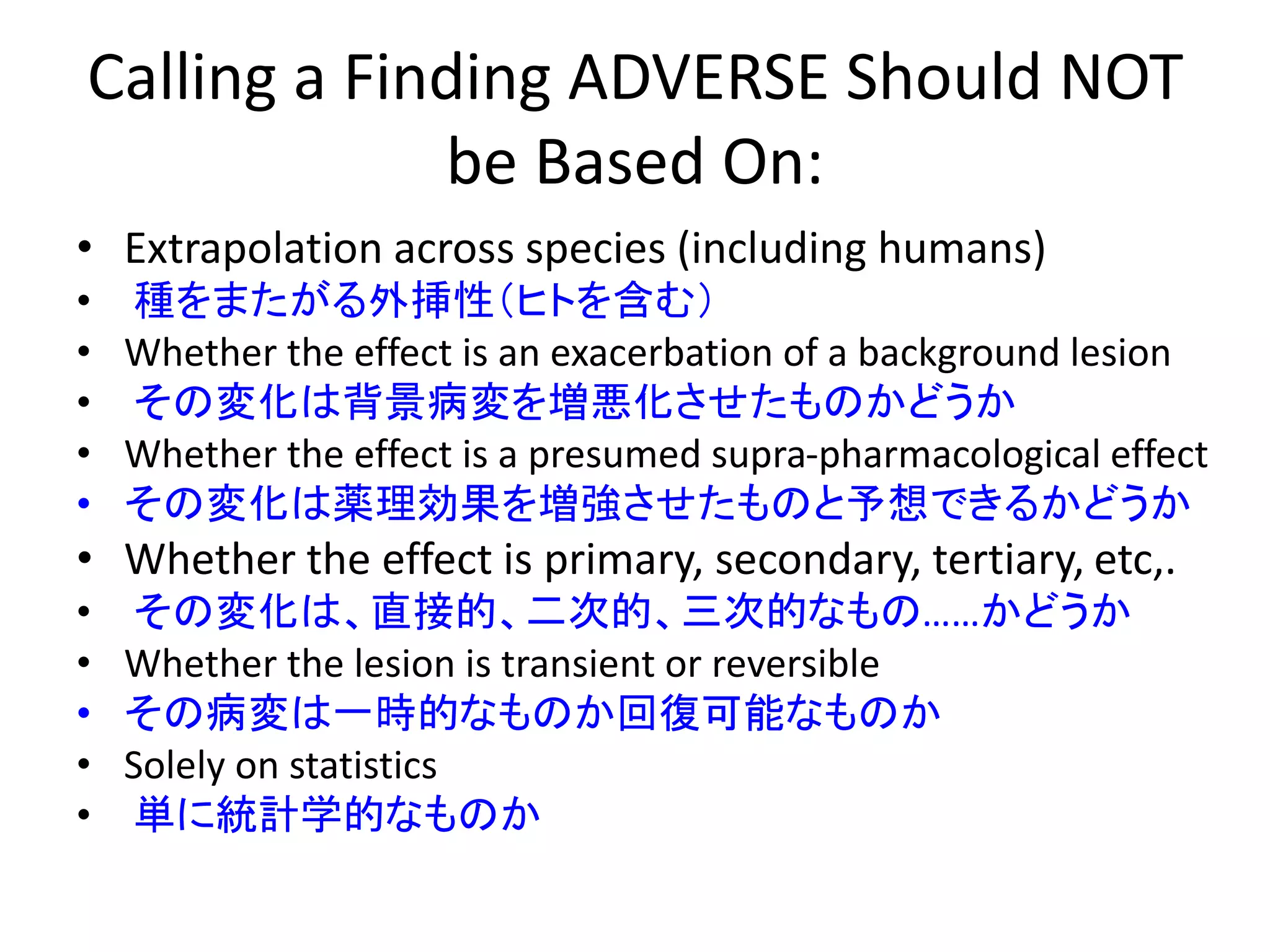 Calling a Finding ADVERSE Should NOT
be Based On:
• Extrapolation across species (including humans)
• 種をまたがる外挿性（ヒトを含む）
• Whether the effect is an exacerbation of a background lesion
• その変化は背景病変を増悪化させたものかどうか
• Whether the effect is a presumed supra-pharmacological effect
• その変化は薬理効果を増強させたものと予想できるかどうか
• Whether the effect is primary, secondary, tertiary, etc,.
• その変化は、直接的、二次的、三次的なもの……かどうか
• Whether the lesion is transient or reversible
• その病変は一時的なものか回復可能なものか
• Solely on statistics
• 単に統計学的なものか
 