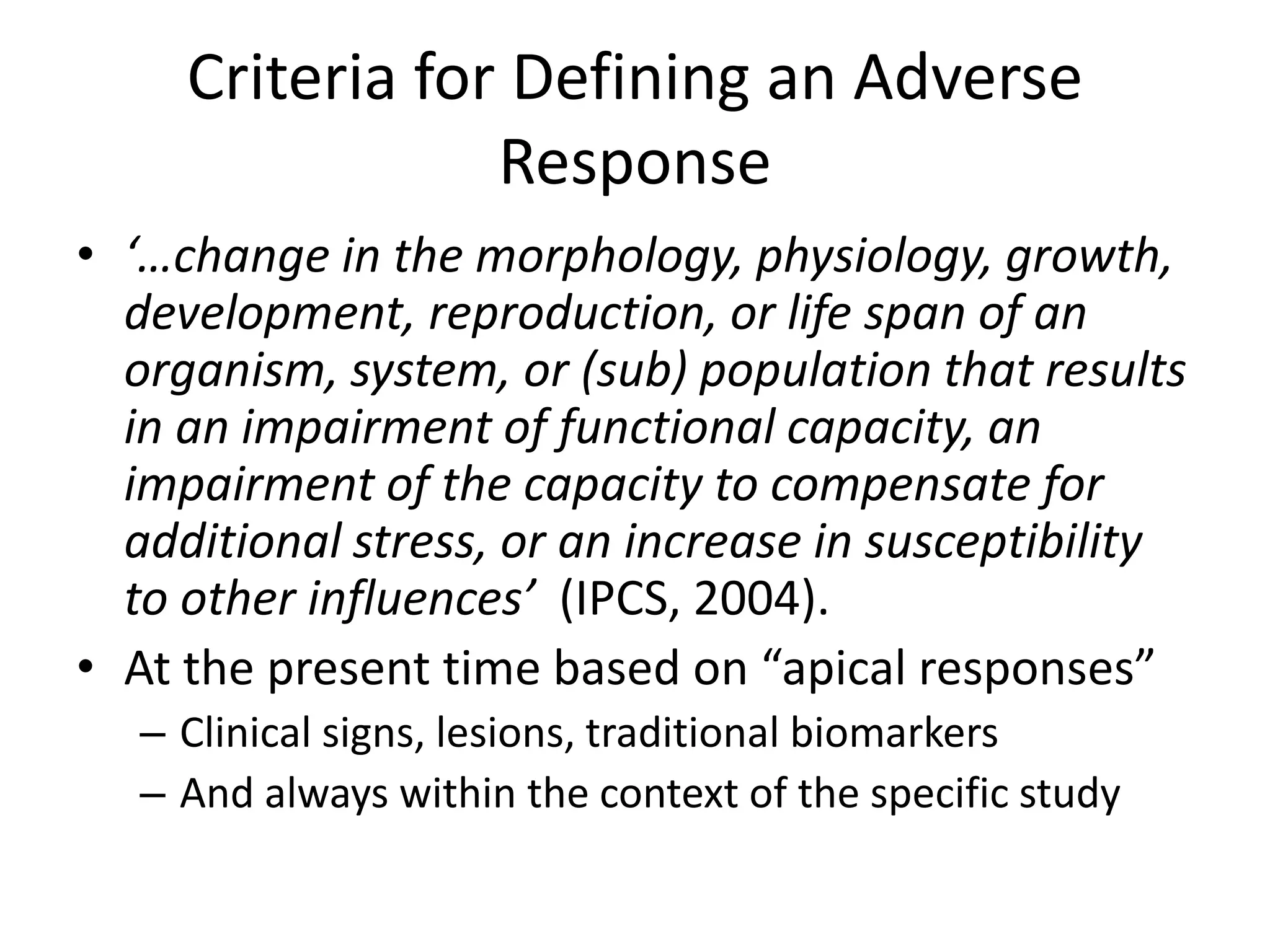 Criteria for Defining an Adverse
Response
• ‘…change in the morphology, physiology, growth,
development, reproduction, or life span of an
organism, system, or (sub) population that results
in an impairment of functional capacity, an
impairment of the capacity to compensate for
additional stress, or an increase in susceptibility
to other influences’ (IPCS, 2004).
• At the present time based on “apical responses”
– Clinical signs, lesions, traditional biomarkers
– And always within the context of the specific study
 