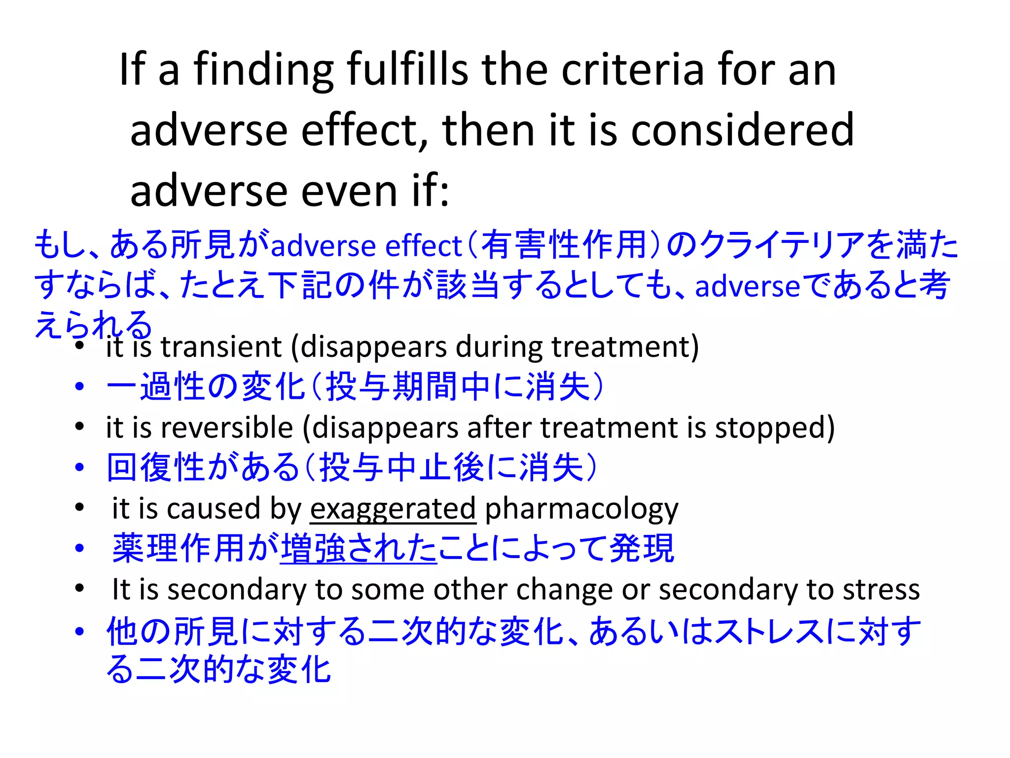 If a finding fulfills the criteria for an
adverse effect, then it is considered
adverse even if:
• it is transient (disappears during treatment)
• 一過性の変化（投与期間中に消失）
• it is reversible (disappears after treatment is stopped)
• 回復性がある（投与中止後に消失）
• it is caused by exaggerated pharmacology
• 薬理作用が増強されたことによって発現
• It is secondary to some other change or secondary to stress
• 他の所見に対する二次的な変化、あるいはストレスに対す
る二次的な変化
もし、ある所見がadverse effect（有害性作用）のクライテリアを満た
すならば、たとえ下記の件が該当するとしても、adverseであると考
えられる
 