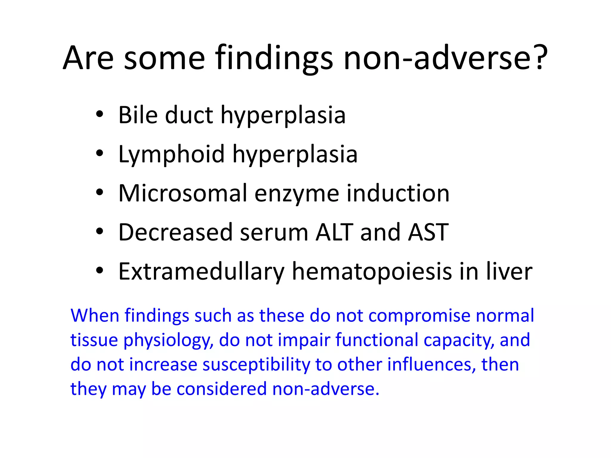 Are some findings non-adverse?
• Bile duct hyperplasia
• Lymphoid hyperplasia
• Microsomal enzyme induction
• Decreased serum ALT and AST
• Extramedullary hematopoiesis in liver
When findings such as these do not compromise normal
tissue physiology, do not impair functional capacity, and
do not increase susceptibility to other influences, then
they may be considered non-adverse.
 
