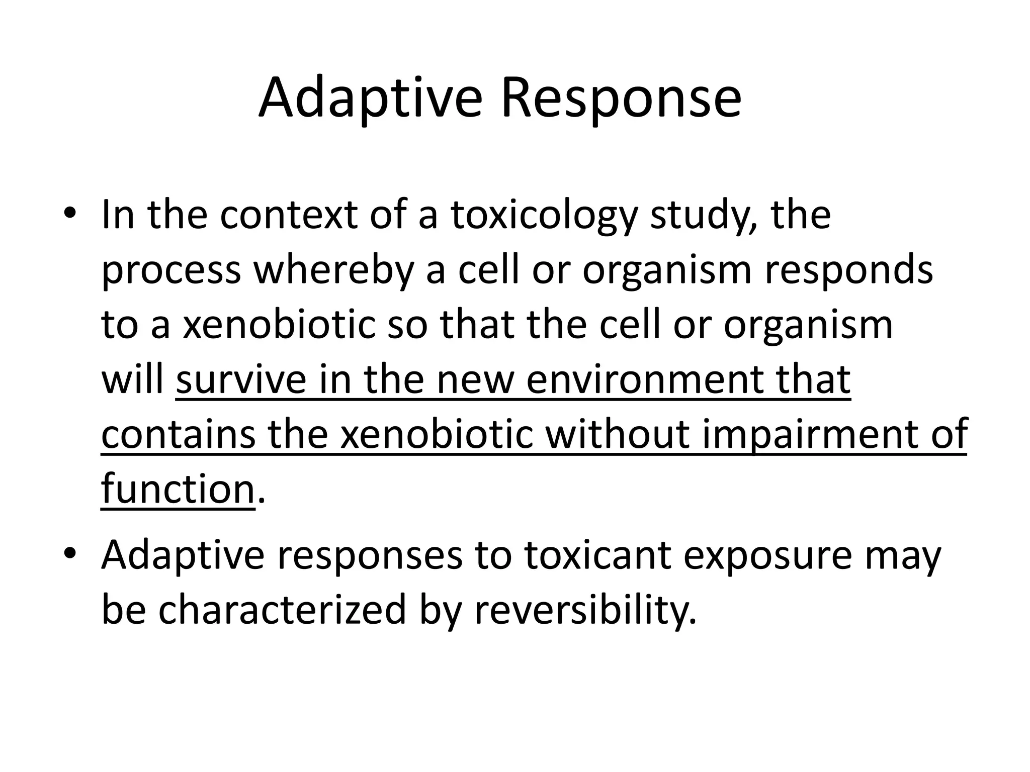 Adaptive Response
• In the context of a toxicology study, the
process whereby a cell or organism responds
to a xenobiotic so that the cell or organism
will survive in the new environment that
contains the xenobiotic without impairment of
function.
• Adaptive responses to toxicant exposure may
be characterized by reversibility.
 
