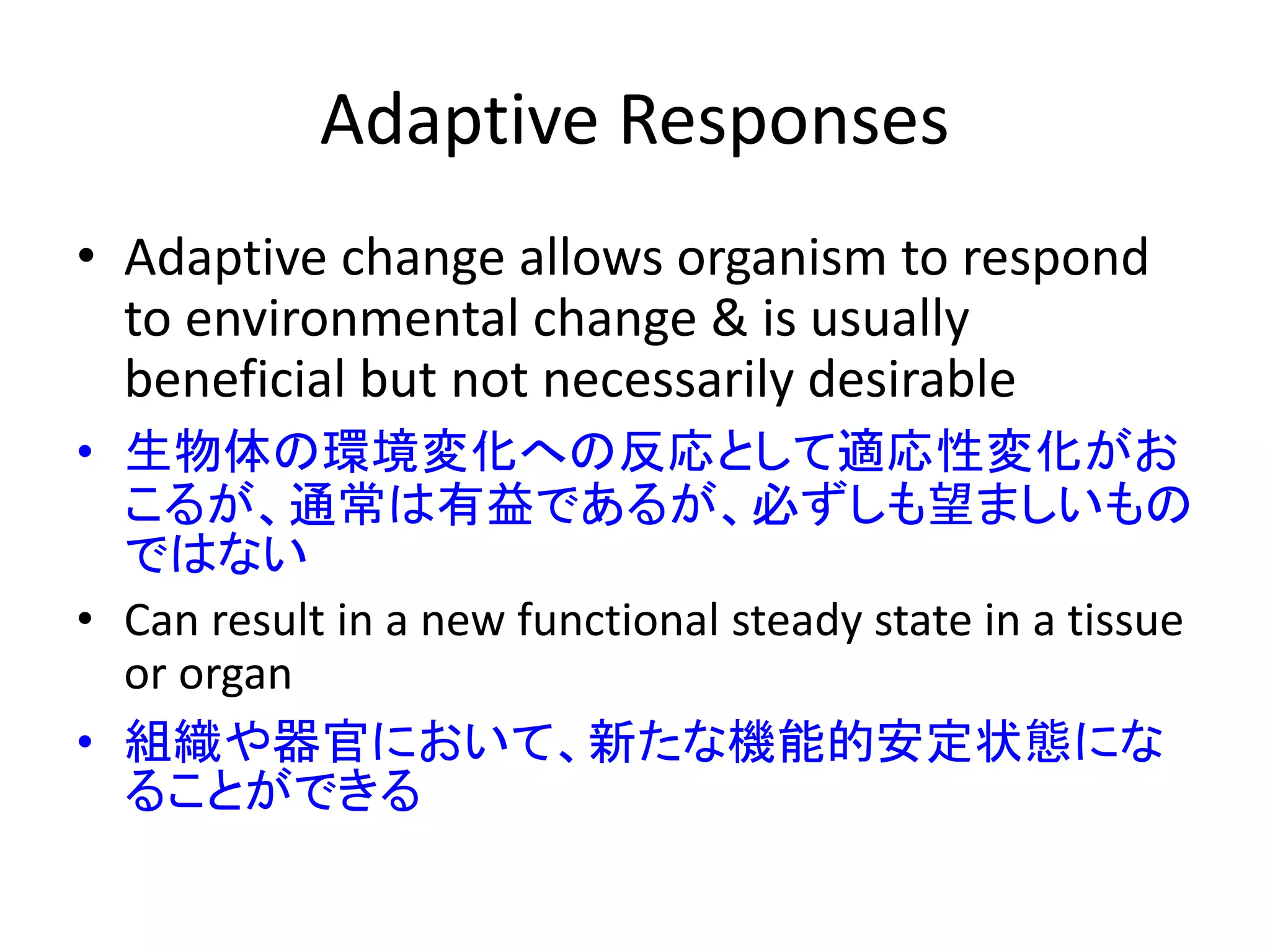 Adaptive Responses
• Adaptive change allows organism to respond
to environmental change & is usually
beneficial but not necessarily desirable
• 生物体の環境変化への反応として適応性変化がお
こるが、通常は有益であるが、必ずしも望ましいもの
ではない
• Can result in a new functional steady state in a tissue
or organ
• 組織や器官において、新たな機能的安定状態にな
ることができる
 