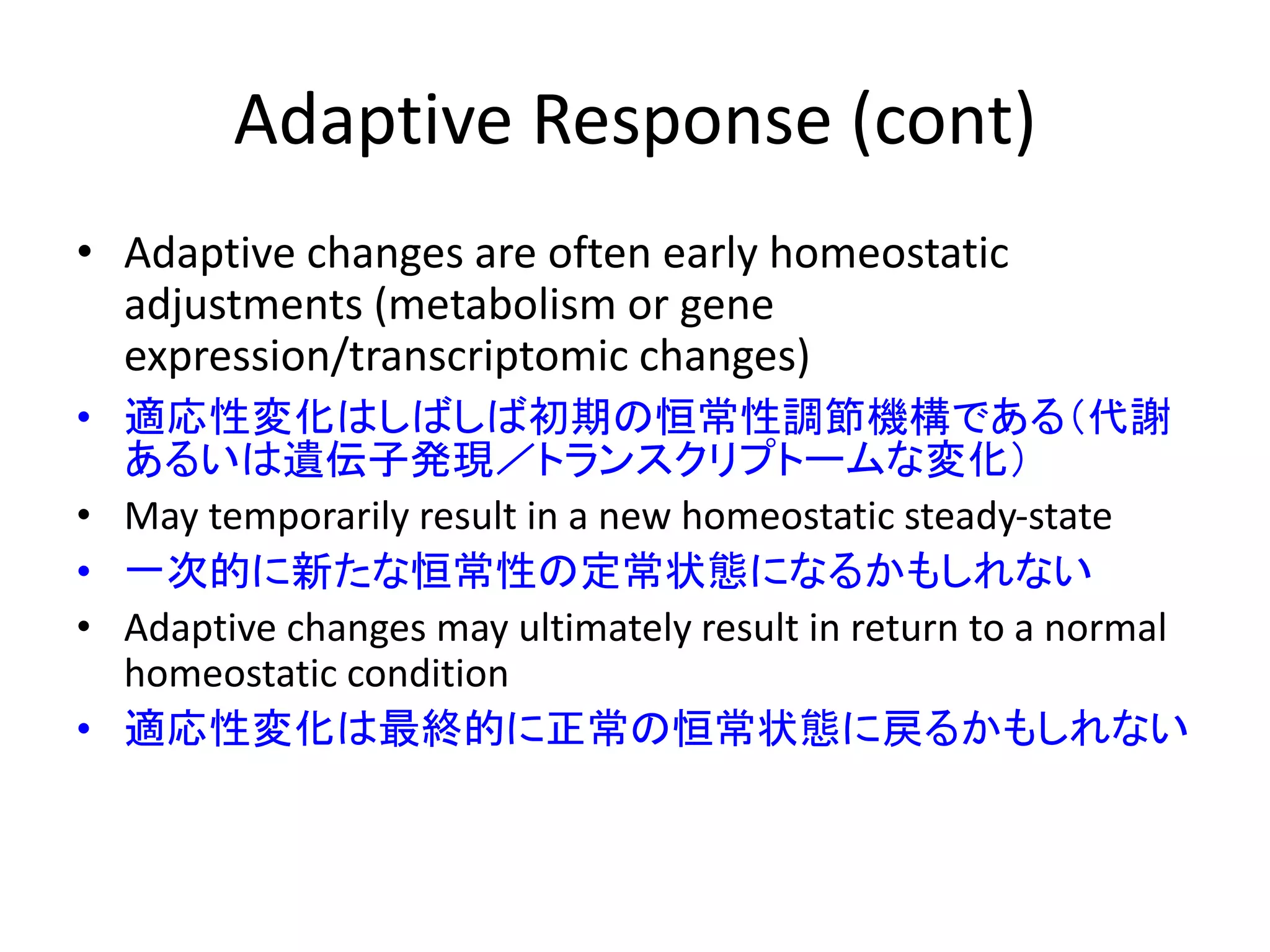 Adaptive Response (cont)
• Adaptive changes are often early homeostatic
adjustments (metabolism or gene
expression/transcriptomic changes)
• 適応性変化はしばしば初期の恒常性調節機構である（代謝
あるいは遺伝子発現／トランスクリプトームな変化）
• May temporarily result in a new homeostatic steady-state
• 一次的に新たな恒常性の定常状態になるかもしれない
• Adaptive changes may ultimately result in return to a normal
homeostatic condition
• 適応性変化は最終的に正常の恒常状態に戻るかもしれない
 