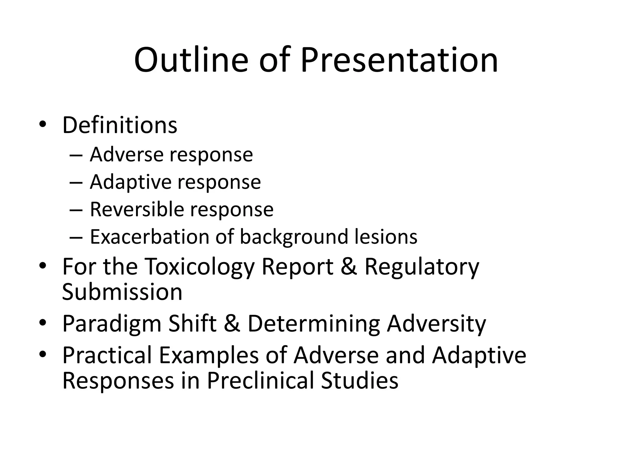 Outline of Presentation
• Definitions
– Adverse response
– Adaptive response
– Reversible response
– Exacerbation of background lesions
• For the Toxicology Report & Regulatory
Submission
• Paradigm Shift & Determining Adversity
• Practical Examples of Adverse and Adaptive
Responses in Preclinical Studies
 