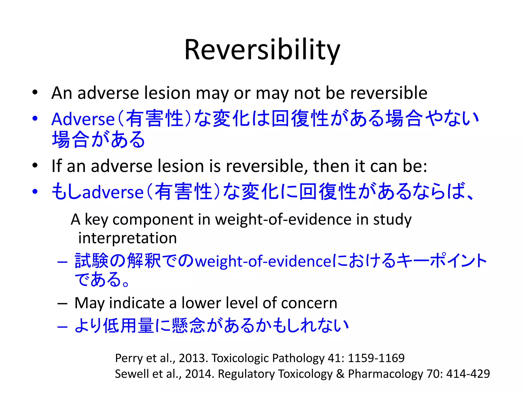 Reversibility
• An adverse lesion may or may not be reversible
• Adverse（有害性）な変化は回復性がある場合やない
場合がある
• If an adverse lesion is reversible, then it can be:
• もしadverse（有害性）な変化に回復性があるならば、
A key component in weight-of-evidence in study
interpretation
– 試験の解釈でのweight-of-evidenceにおけるキーポイント
である。
– May indicate a lower level of concern
– より低用量に懸念があるかもしれない
Perry et al., 2013. Toxicologic Pathology 41: 1159-1169
Sewell et al., 2014. Regulatory Toxicology & Pharmacology 70: 414-429
 