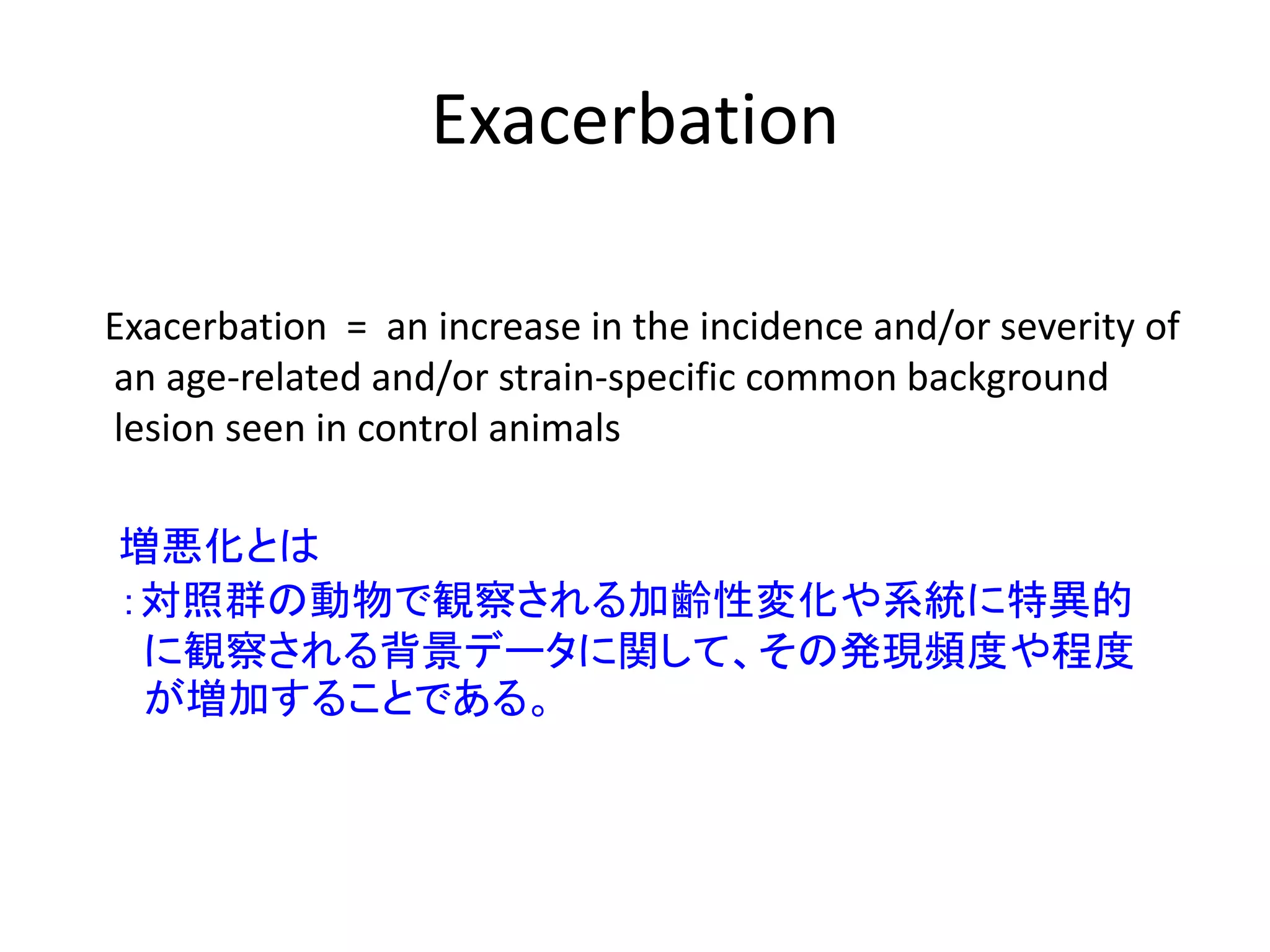 Exacerbation
Exacerbation = an increase in the incidence and/or severity of
an age-related and/or strain-specific common background
lesion seen in control animals
増悪化とは
：対照群の動物で観察される加齢性変化や系統に特異的
に観察される背景データに関して、その発現頻度や程度
が増加することである。
 