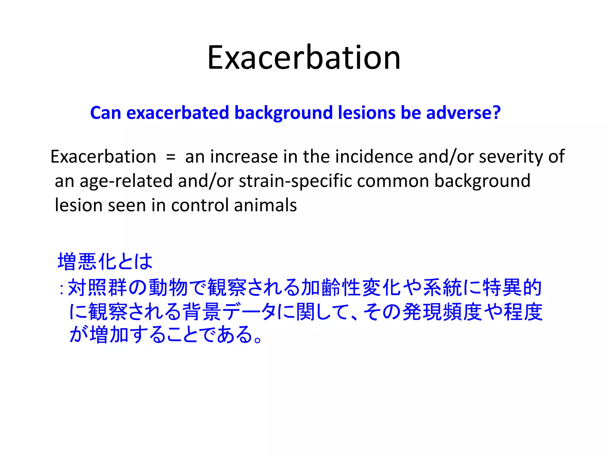 Exacerbation
Can exacerbated background lesions be adverse?
Exacerbation = an increase in the incidence and/or severity of
an age-related and/or strain-specific common background
lesion seen in control animals
増悪化とは
：対照群の動物で観察される加齢性変化や系統に特異的
に観察される背景データに関して、その発現頻度や程度
が増加することである。
 