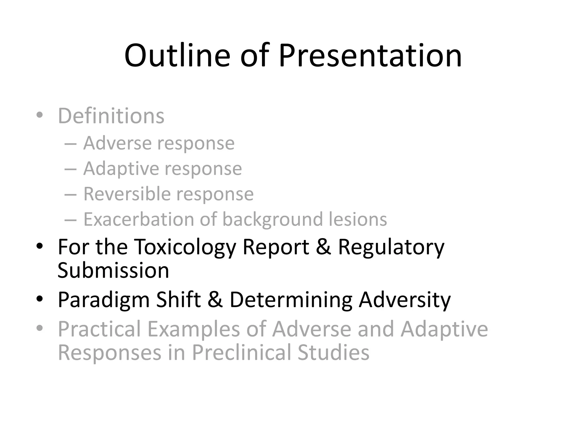 • Definitions
– Adverse response
– Adaptive response
– Reversible response
– Exacerbation of background lesions
• For the Toxicology Report & Regulatory
Submission
• Paradigm Shift & Determining Adversity
• Practical Examples of Adverse and Adaptive
Responses in Preclinical Studies
Outline of Presentation
 